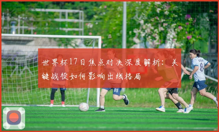 世界杯17日焦点对决深度解析：关键战役如何影响出线格局