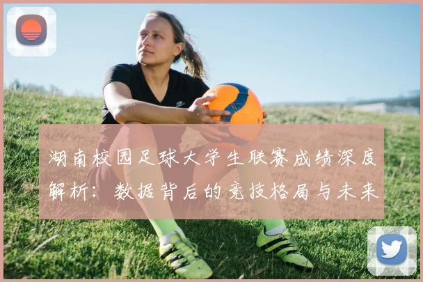 湖南校园足球大学生联赛成绩深度解析:数据背后的竞技格局与未来趋势