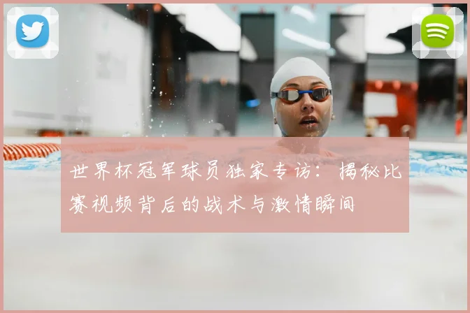 世界杯冠军球员独家专访：揭秘比赛视频背后的战术与激情瞬间