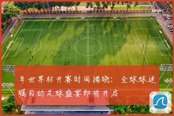 年世界杯开赛时间揭晓：全球球迷瞩目的足球盛宴即将开启