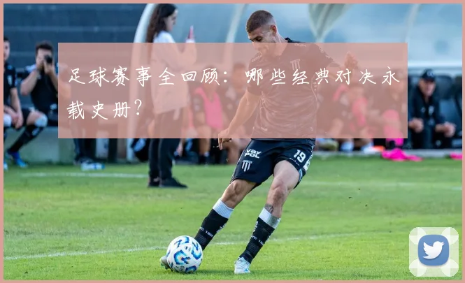 足球赛事全回顾:哪些经典对决永载史册?
