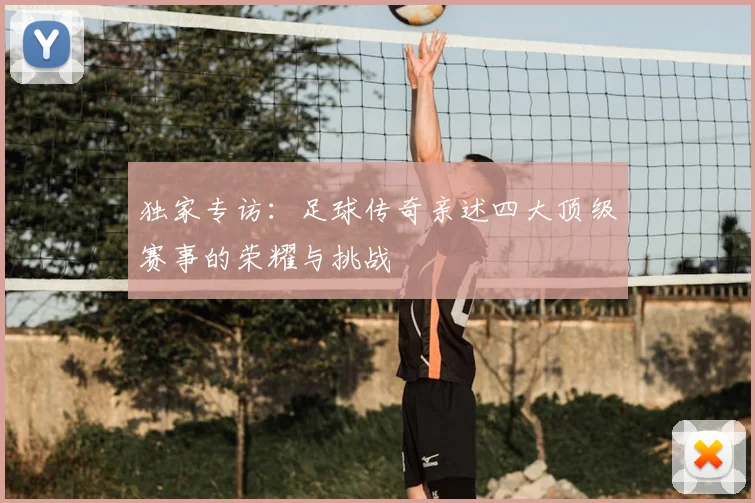 独家专访:足球传奇亲述四大顶级赛事的荣耀与挑战