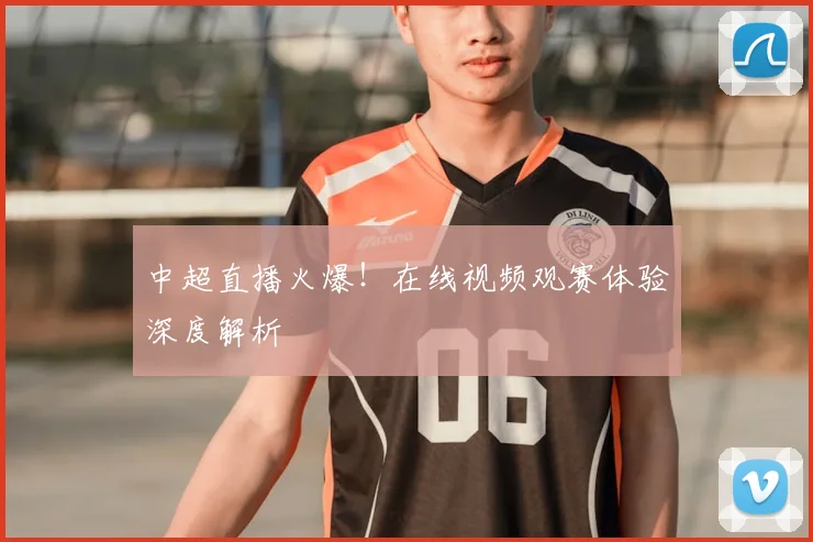 中超直播火爆!在线视频观赛体验深度解析