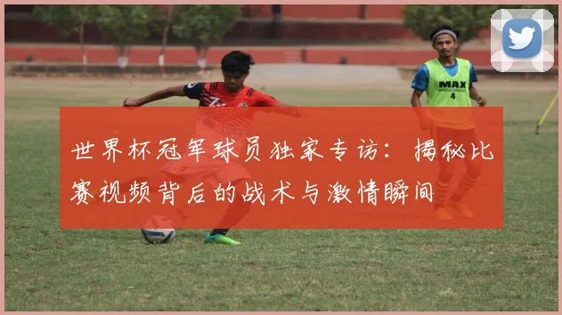 世界杯冠军球员独家专访：揭秘比赛视频背后的战术与激情瞬间