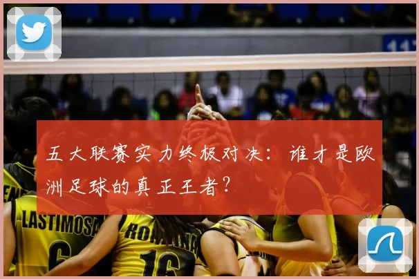 五大联赛实力终极对决:谁才是欧洲足球的真正王者?