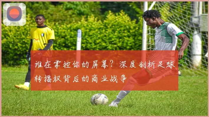 谁在掌控你的屏幕？深度剖析足球转播权背后的商业战争