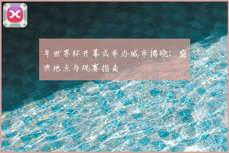 年世界杯开幕式举办城市揭晓:盛典地点与观赛指南