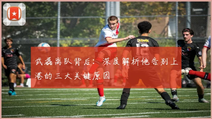 武磊离队背后：深度解析他告别上港的三大关键原因