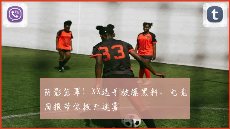 阴影笼罩！XX选手被爆黑料，电竞周报带你拨开迷雾