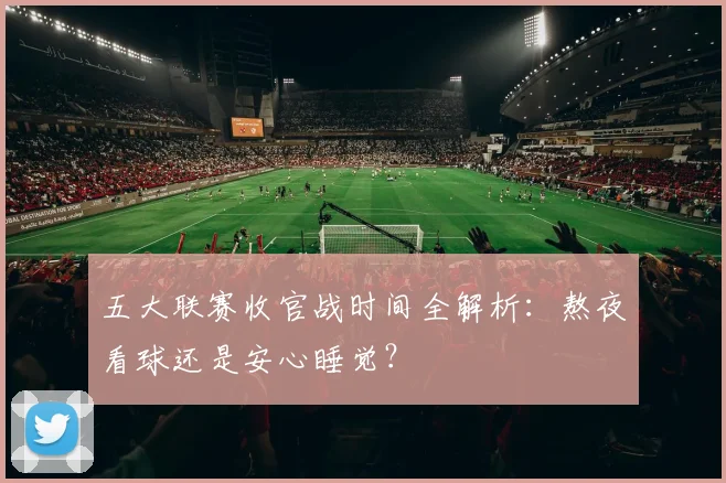 五大联赛收官战时间全解析：熬夜看球还是安心睡觉？