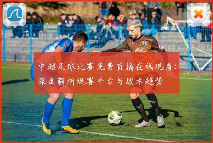 中超足球比赛免费直播在线观看:深度解析观赛平台与战术趋势