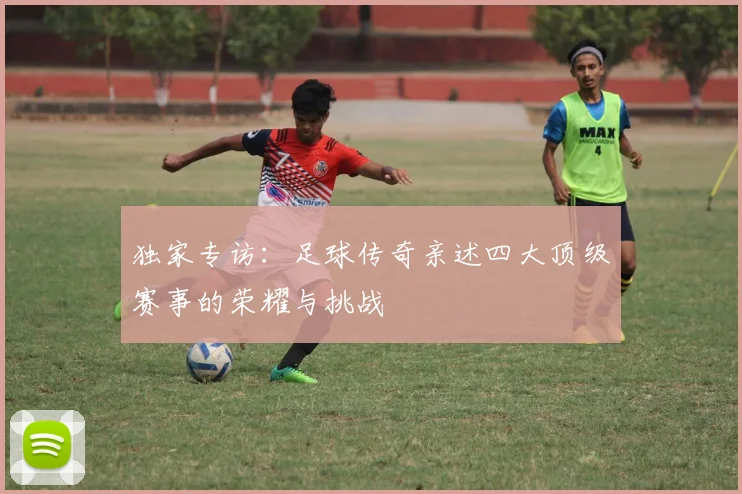 独家专访：足球传奇亲述四大顶级赛事的荣耀与挑战