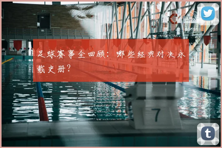 足球赛事全回顾：哪些经典对决永载史册？